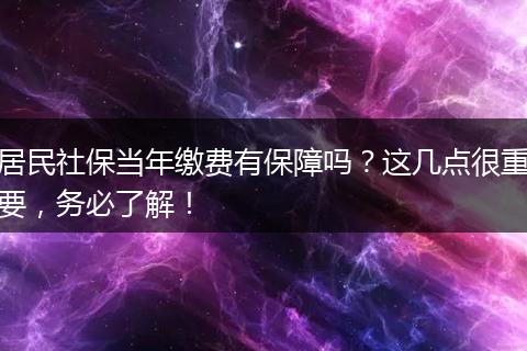 居民社保当年缴费有保障吗？这几点很重要，务必了解！