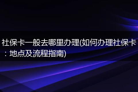 社保卡一般去哪里办理(如何办理社保卡：地点及流程指南)