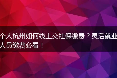 个人杭州如何线上交社保缴费?灵活就业人员缴费必看!