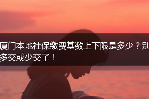 厦门本地社保缴费基数上下限是多少？别多交或少交了！