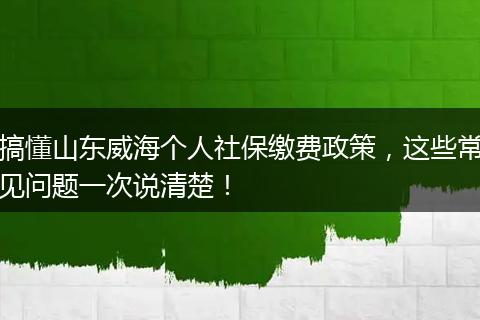 搞懂山东威海个人社保缴费政策,这些常见问题一次说清楚!