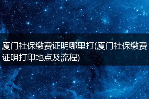 厦门社保缴费证明哪里打(厦门社保缴费证明打印地点及流程)
