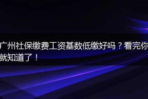 广州社保缴费工资基数低缴好吗？看完你就知道了！