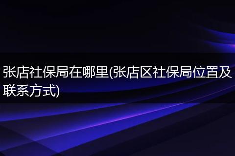 张店社保局在哪里(张店区社保局位置及联系方式)
