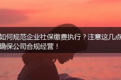 如何规范企业社保缴费执行？注意这几点确保公司合规经营！