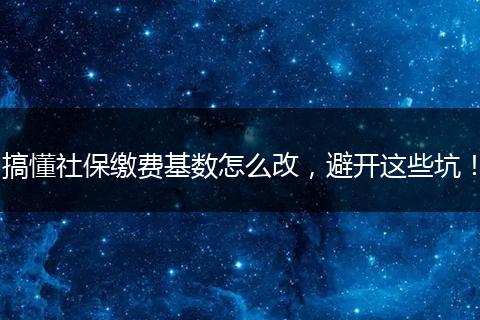 搞懂社保缴费基数怎么改，避开这些坑！