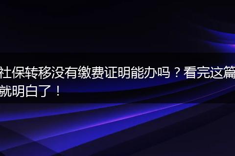 社保转移没有缴费证明能办吗?看完这篇就明白了!