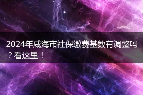 2024年威海市社保缴费基数有调整吗？看这里！