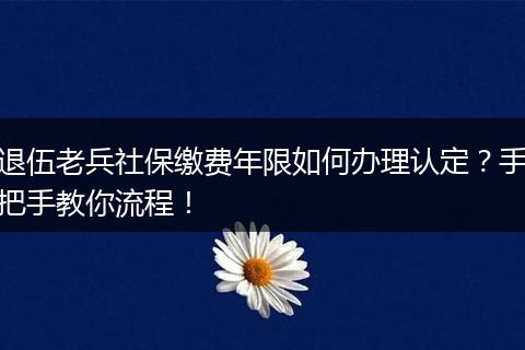 退伍老兵社保缴费年限如何办理认定？手把手教你流程！