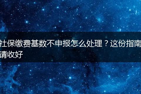 社保缴费基数不申报怎么处理?这份指南请收好