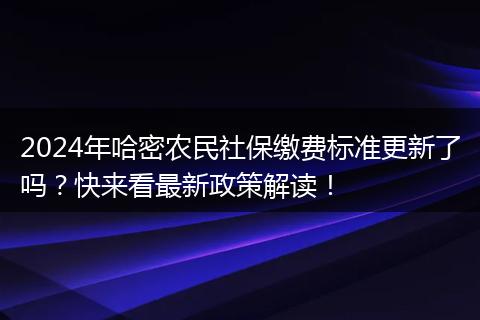 2024年哈密农民社保缴费标准更新了吗?快来看最新政策解读!