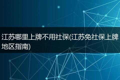 江苏哪里上牌不用社保(江苏免社保上牌地区指南)