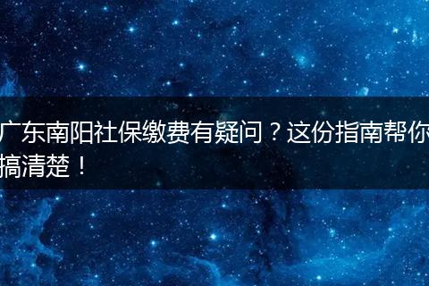 广东南阳社保缴费有疑问？这份指南帮你搞清楚！
