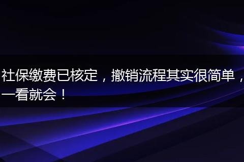 社保缴费已核定，撤销流程其实很简单，一看就会！