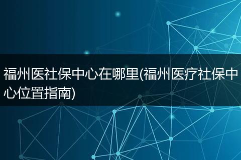 福州医社保中心在哪里(福州医疗社保中心位置指南)