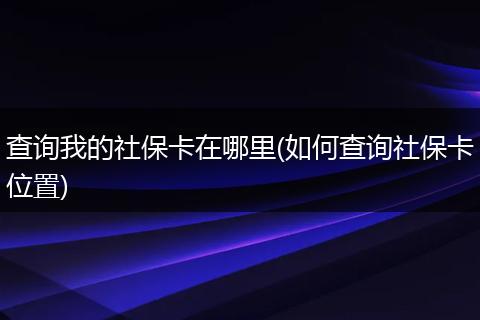 查询我的社保卡在哪里(如何查询社保卡位置)