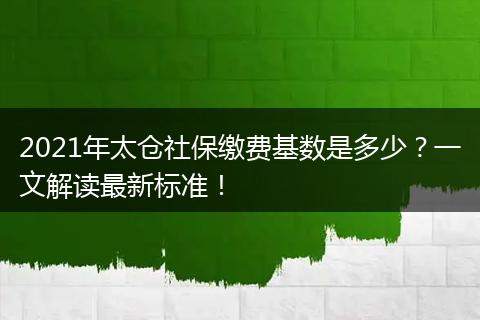 2021年太仓社保缴费基数是多少?一文解读最新标准!