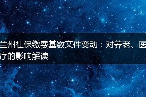 兰州社保缴费基数文件变动：对养老、医疗的影响解读