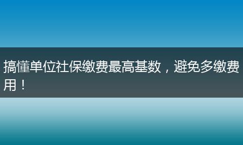 搞懂单位社保缴费最高基数，避免多缴费用！