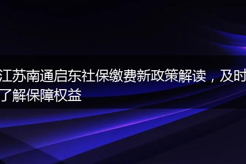 江苏南通启东社保缴费新政策解读，及时了解保障权益