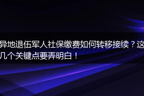 异地退伍军人社保缴费如何转移接续？这几个关键点要弄明白！