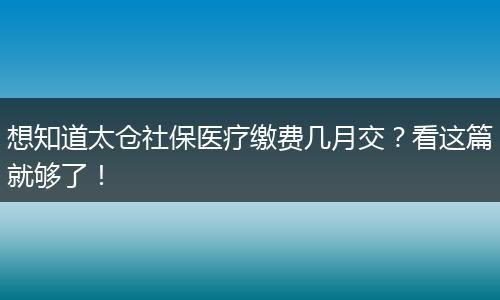 想知道太仓社保医疗缴费几月交？看这篇就够了！