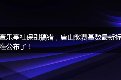 查乐亭社保别搞错，唐山缴费基数最新标准公布了！