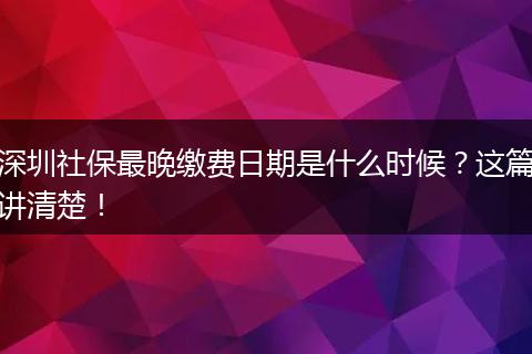 深圳社保最晚缴费日期是什么时候？这篇讲清楚！