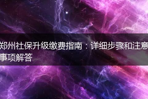 郑州社保升级缴费指南：详细步骤和注意事项解答