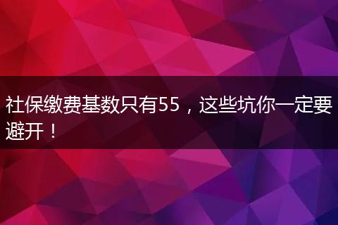 社保缴费基数只有55，这些坑你一定要避开！