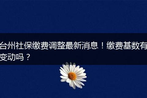 台州社保缴费调整最新消息！缴费基数有变动吗？