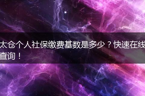 太仓个人社保缴费基数是多少？快速在线查询！