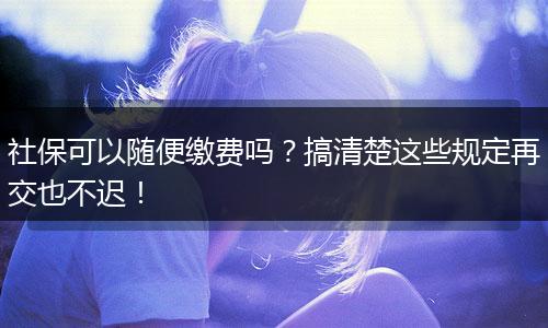 社保可以随便缴费吗？搞清楚这些规定再交也不迟！