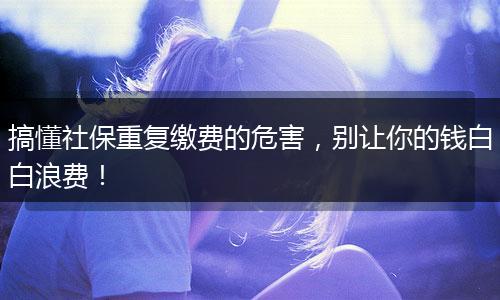 搞懂社保重复缴费的危害，别让你的钱白白浪费！