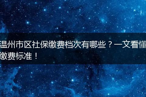 温州市区社保缴费档次有哪些?一文看懂缴费标准!