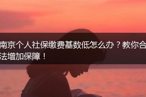 南京个人社保缴费基数低怎么办？教你合法增加保障！
