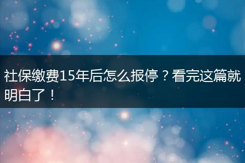 社保缴费15年后怎么报停？看完这篇就明白了！