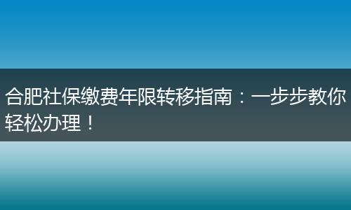 合肥社保缴费年限转移指南：一步步教你轻松办理！