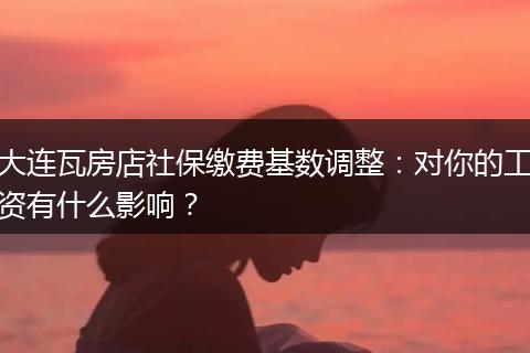 大连瓦房店社保缴费基数调整：对你的工资有什么影响？