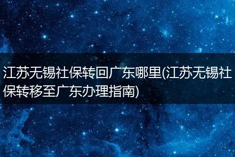江苏无锡社保转回广东哪里(江苏无锡社保转移至广东办理指南)