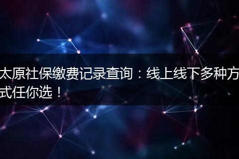 太原社保缴费记录查询：线上线下多种方式任你选！