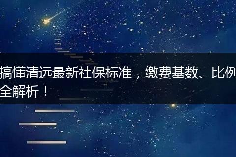 搞懂清远最新社保标准，缴费基数、比例全解析！