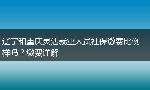 辽宁和重庆灵活就业人员社保缴费比例一样吗?缴费详解