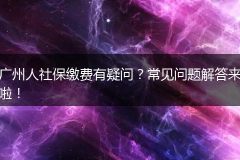 广州人社保缴费有疑问？常见问题解答来啦！