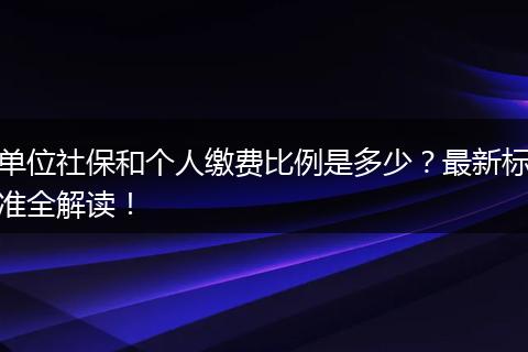 单位社保和个人缴费比例是多少？最新标准全解读！