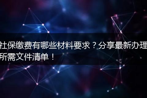 社保缴费有哪些材料要求？分享最新办理所需文件清单！