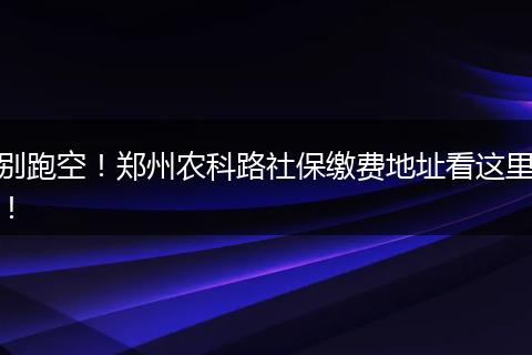 别跑空！郑州农科路社保缴费地址看这里！