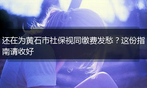 还在为黄石市社保视同缴费发愁？这份指南请收好