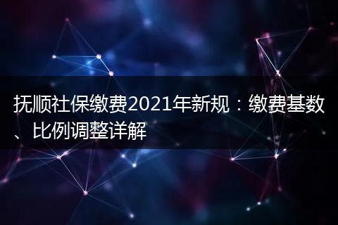 抚顺社保缴费2021年新规:缴费基数、比例调整详解