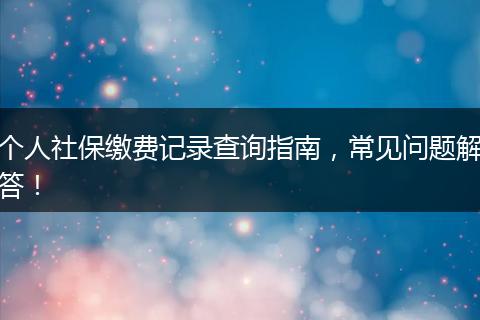 个人社保缴费记录查询指南，常见问题解答！